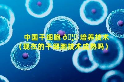 中国干细胞 🦈 培养技术（现在的干细胞技术成熟吗）